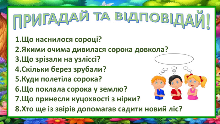ПРИГАДАЙ ТА ВІДПОВІДАЙ!Що наснилося сороці?Якими очима дивилася сорока довкола?Що зрізали на узліссі?Скільки берез зрубали?Куди полетіла сорока?Що поклала сорока у землю?Що принесли куцохвості з нірки?Хто ще із звірів допомагав садити новий ліс?