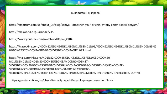 https://smartum.com.ua/about_us/blog/semya-i-otnosheniya/7-prichin-chtoby-chitat-skazki-detyam/http://talesworld.org.ua/node/735https://www.youtube.com/watch?v=l. U0pm_QItl4https://krasotkina.com/%D0%B2%D1%96%D1%80%D1%88%D1%96/%D0%92%D1%96%D1%80%D1%82%D0%B5%20%D0%B2%20%D0%BA%D0%B0%D0%B7%D0%BA%D1%83.htmlhttps://mala.storinka.org/%D1%82%D0%B5%D1%82%D1%8 F%D0%BD%D0%B0-%D1%81%D1%82%D1%80%D0%BE%D0%BA%D0%B0%D1%87-%D0%B7%D0%B0%D0%B3%D0%B0%D0%B4%D0%BA%D0%B8-%D0%BF%D1%80%D0%BE-%D0%BA%D0%B0%D0%B7%D0%BA%D0%B8-%D1%82%D0%B0-%D0%BC%D1%83%D0%BB%D1%8 C%D1%82%D1%84%D1%96%D0%BB%D1%8 C%D0%BC%D0%B8.htmlhttps://pustunchik.ua/ua/check. Yourself/zagadki/zagadki-pro-geroyev-multfilmov. Використані джерела