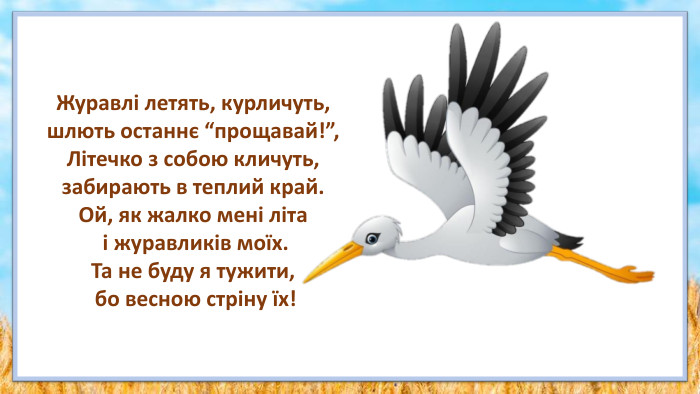 Журавлі летять, курличуть, шлють останнє “прощавай!”,Літечко з собою кличуть, забирають в теплий край. Ой, як жалко мені літа і журавликів моїх. Та не буду я тужити, бо весною стріну їх!
