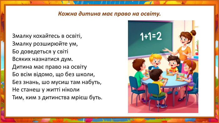 Кожна дитина має право на освіту. Змалку кохайтесь в освіті,Змалку розширюйте ум,Бо доведеться у світіВсяких назнатися дум. Дитина має право на освіту. Бо всім відомо, що без школи,Без знань, шо мусиш там набуть,Не станеш у житті ніколи. Тим, ким з дитинства мрієш буть.