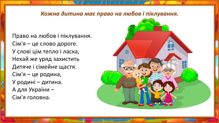 Кожна дитина має право на любов і піклування. Право на любов і піклування. Сім'я – це слово дороге. У слові цім тепло і ласка,Нехай же уряд захистить. Дитяче і сімейне щастя. Сім'я – це родина,У родині – дитина. А для України –Сім'я головна.