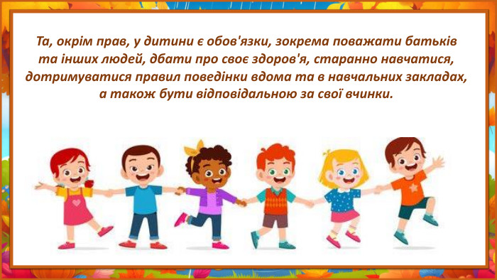 Та, окрім прав, у дитини є обов'язки, зокрема поважати батьків та інших людей, дбати про своє здоров'я, старанно навчатися, дотримуватися правил поведінки вдома та в навчальних закладах, а також бути відповідальною за свої вчинки. 