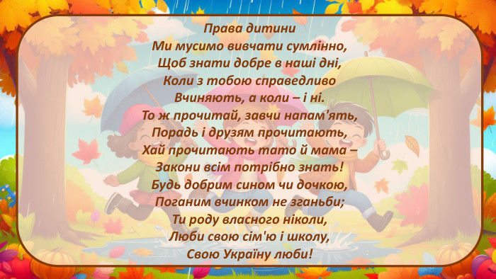 Права дитини. Ми мусимо вивчати сумлінно,Щоб знати добре в наші дні,Коли з тобою справедливо. Вчиняють, а коли – і ні. То ж прочитай, завчи напам'ять,Порадь і друзям прочитають,Хай прочитають тато й мама –Закони всім потрібно знать!Будь добрим сином чи дочкою,Поганим вчинком не зганьби;Ти роду власного ніколи,Люби свою сім'ю і школу,Свою Україну люби!