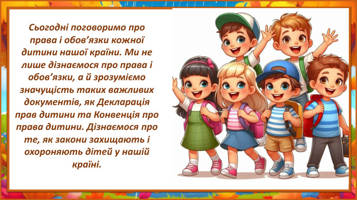 Сьогодні поговоримо про права і обов’язки кожної дитини нашої країни. Ми не лише дізнаємося про права і обов’язки, а й зрозуміємо значущість таких важливих документів, як Декларація прав дитини та Конвенція про права дитини. Дізнаємося про те, як закони захищають і охороняють дітей у нашій країні.