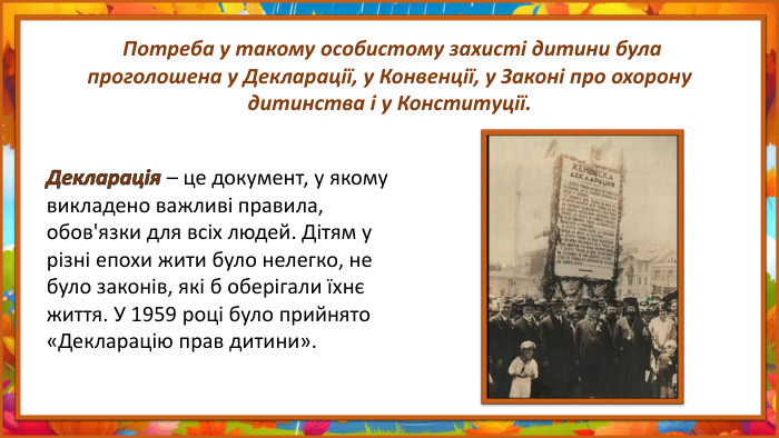  Потреба у такому особистому захисті дитини була проголошена у Декларації, у Конвенції, у Законі про охорону дитинства і у Конституції. Декларація – це документ, у якому викладено важливі правила, обов'язки для всіх людей. Дітям у різні епохи жити було нелегко, не було законів, які б оберігали їхнє життя. У 1959 році було прийнято «Декларацію прав дитини».