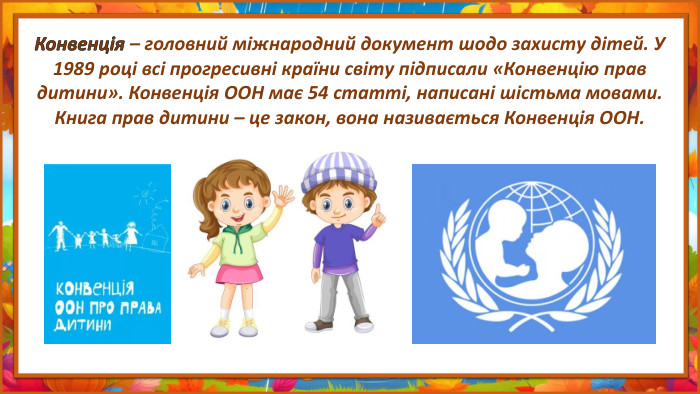 Конвенція – головний міжнародний документ шодо захисту дітей. У 1989 році всі прогресивні країни світу підписали «Конвенцію прав дитини». Конвенція ООН має 54 статті, написані шістьма мовами. Книга прав дитини – це закон, вона називається Конвенція ООН.