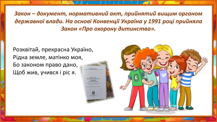Закон – документ, нормативний акт, прийнятий вищим органом державної влади. На основі Конвенції Україна у 1991 році прийняла Закон «Про охорону дитинства». Розквітай, прекрасна Україно,Рідна земле, матінко моя,Бо законом право дано,Щоб жив, учився і ріс я.