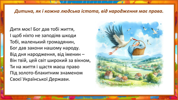 Дитина, як і кожна людська істота, від народження має права. Дитя моє! Бог дав тобі життя,І щоб ніхто не заподіяв шкоди. Тобі, маленький громадянин,Бог дав закони нашому народу. Від дня народження, від іменин –Він твій, цей світ широкий за вікном,Ти на життя і щастя маєш право. Під золото-блакитним знаменом. Своєї Української Держави.