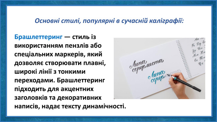 Основні стилі, популярні в сучасній каліграфії: Брашлеттеринг — стиль із використанням пензлів або спеціальних маркерів, який дозволяє створювати плавні, широкі лінії з тонкими переходами. Брашлеттеринг підходить для акцентних заголовків та декоративних написів, надає тексту динамічності.