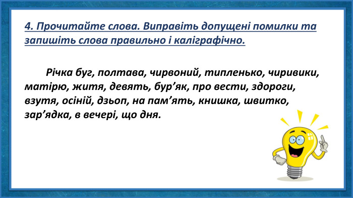 4. Прочитайте слова. Виправіть допущені помилки та запишіть слова правильно і каліграфічно. Річка буг, полтава, чирвоний, типленько, чиривики, матірю, житя, девять, бур’як, про вести, здороги, взутя, осіній, дзьоп, на пам’ять, книшка, швитко, зар’ядка, в вечері, що дня.