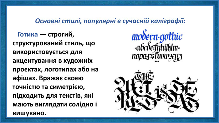 Основні стилі, популярні в сучасній каліграфії: Готика — строгий, структурований стиль, що використовується для акцентування в художніх проєктах, логотипах або на афішах. Вражає своєю точністю та симетрією, підходить для текстів, які мають виглядати солідно і вишукано.