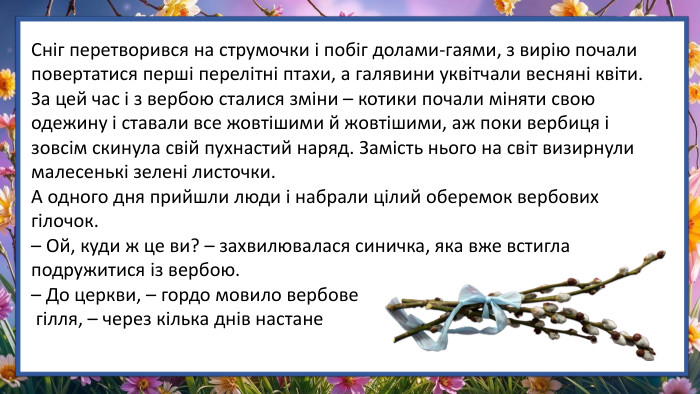 Сніг перетворився на струмочки і побіг долами-гаями, з вирію почали повертатися перші перелітні птахи, а галявини уквітчали весняні квіти. За цей час і з вербою сталися зміни – котики почали міняти свою одежину і ставали все жовтішими й жовтішими, аж поки вербиця і зовсім скинула свій пухнастий наряд. Замість нього на світ визирнули малесенькі зелені листочки. А одного дня прийшли люди і набрали цілий оберемок вербових гілочок.– Ой, куди ж це ви? – захвилювалася синичка, яка вже встигла подружитися із вербою.– До церкви, – гордо мовило вербове гілля, – через кілька днів настане