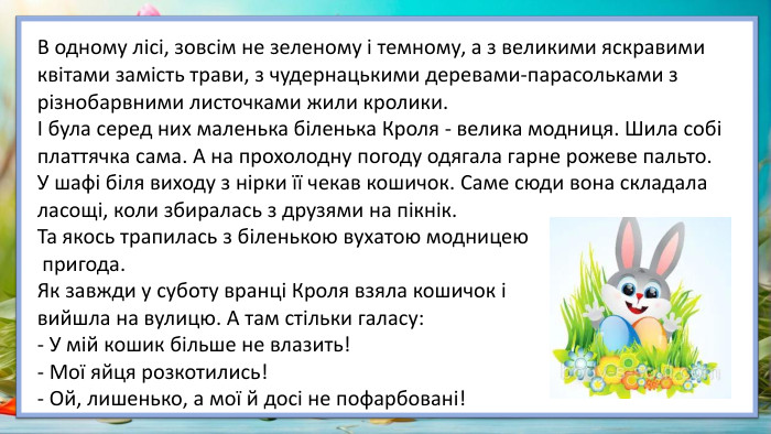 В одному лісі, зовсім не зеленому і темному, а з великими яскравими квітами замість трави, з чудернацькими деревами-парасольками з різнобарвними листочками жили кролики.І була серед них маленька біленька Кроля - велика модниця. Шила собі платтячка сама. А на прохолодну погоду одягала гарне рожеве пальто. У шафі біля виходу з нірки її чекав кошичок. Саме сюди вона складала ласощі, коли збиралась з друзями на пікнік. Та якось трапилась з біленькою вухатою модницею пригода. Як завжди у суботу вранці Кроля взяла кошичок і вийшла на вулицю. А там стільки галасу:- У мій кошик більше не влазить!- Мої яйця розкотились!- Ой, лишенько, а мої й досі не пофарбовані!