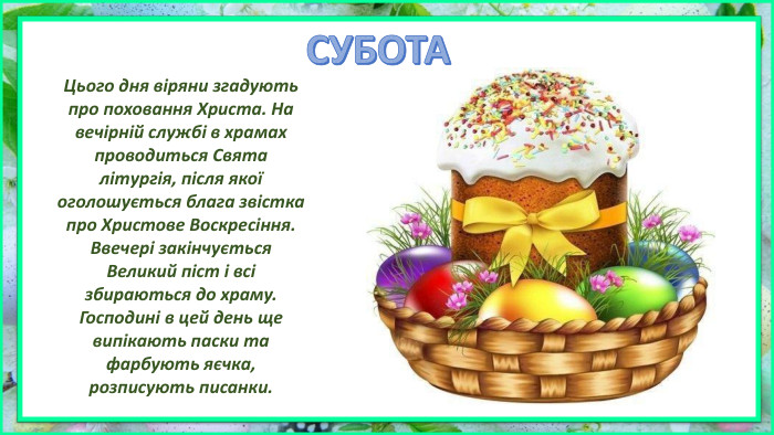 Цього дня віряни згадують про поховання Христа. На вечірній службі в храмах проводиться Свята літургія, після якої оголошується блага звістка про Христове Воскресіння. Ввечері закінчується Великий піст і всі збираються до храму. Господині в цей день ще випікають паски та фарбують яєчка, розписують писанки. СУБОТА