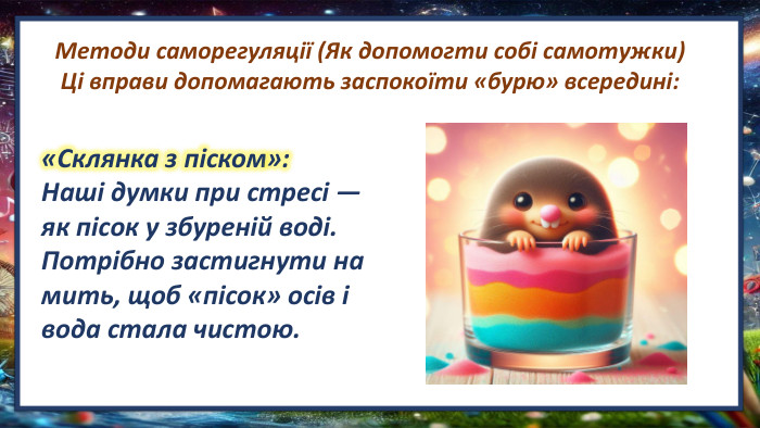Методи саморегуляції (Як допомогти собі самотужки)Ці вправи допомагають заспокоїти «бурю» всередині: «Склянка з піском»: Наші думки при стресі — як пісок у збуреній воді. Потрібно застигнути на мить, щоб «пісок» осів і вода стала чистою.