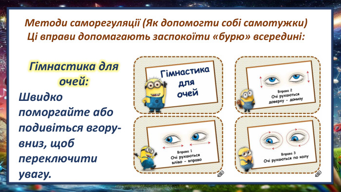Методи саморегуляції (Як допомогти собі самотужки)Ці вправи допомагають заспокоїти «бурю» всередині: Гімнастика для очей: Швидко поморгайте або подивіться вгору-вниз, щоб переключити увагу. 