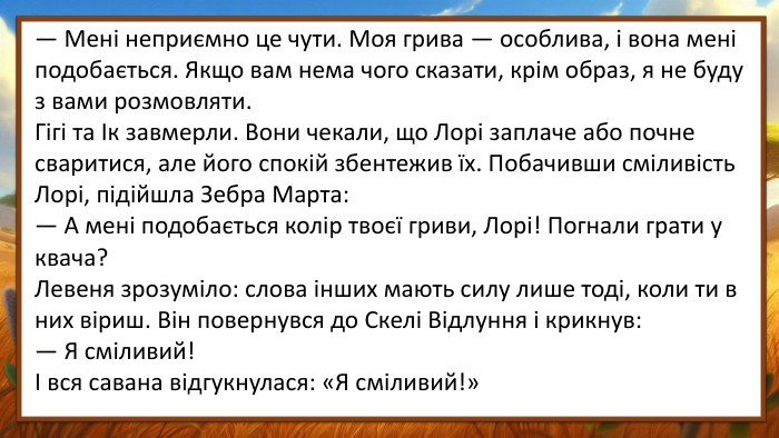 — Мені неприємно це чути. Моя грива — особлива, і вона мені подобається. Якщо вам нема чого сказати, крім образ, я не буду з вами розмовляти. Гігі та Ік завмерли. Вони чекали, що Лорі заплаче або почне сваритися, але його спокій збентежив їх. Побачивши сміливість Лорі, підійшла Зебра Марта:— А мені подобається колір твоєї гриви, Лорі! Погнали грати у квача?Левеня зрозуміло: слова інших мають силу лише тоді, коли ти в них віриш. Він повернувся до Скелі Відлуння і крикнув:— Я сміливий!І вся савана відгукнулася: «Я сміливий!»