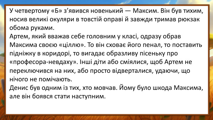 У четвертому «Б» з’явився новенький — Максим. Він був тихим, носив великі окуляри в товстій оправі й завжди тримав рюкзак обома руками. Артем, який вважав себе головним у класі, одразу обрав Максима своєю «ціллю». То він сховає його пенал, то поставить підніжку в коридорі, то вигадає образливу пісеньку про «професора-невдаху». Інші діти або сміялися, щоб Артем не переключився на них, або просто відверталися, удаючи, що нічого не помічають. Денис був одним із тих, хто мовчав. Йому було шкода Максима, але він боявся стати наступним. 
