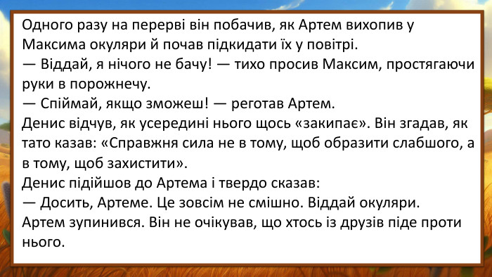 Одного разу на перерві він побачив, як Артем вихопив у Максима окуляри й почав підкидати їх у повітрі.— Віддай, я нічого не бачу! — тихо просив Максим, простягаючи руки в порожнечу.— Спіймай, якщо зможеш! — реготав Артем. Денис відчув, як усередині нього щось «закипає». Він згадав, як тато казав: «Справжня сила не в тому, щоб образити слабшого, а в тому, щоб захистити». Денис підійшов до Артема і твердо сказав:— Досить, Артеме. Це зовсім не смішно. Віддай окуляри. Артем зупинився. Він не очікував, що хтось із друзів піде проти нього.