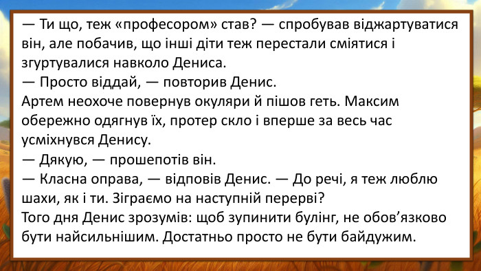 — Ти що, теж «професором» став? — спробував віджартуватися він, але побачив, що інші діти теж перестали сміятися і згуртувалися навколо Дениса.— Просто віддай, — повторив Денис. Артем неохоче повернув окуляри й пішов геть. Максим обережно одягнув їх, протер скло і вперше за весь час усміхнувся Денису.— Дякую, — прошепотів він.— Класна оправа, — відповів Денис. — До речі, я теж люблю шахи, як і ти. Зіграємо на наступній перерві?Того дня Денис зрозумів: щоб зупинити булінг, не обов’язково бути найсильнішим. Достатньо просто не бути байдужим.