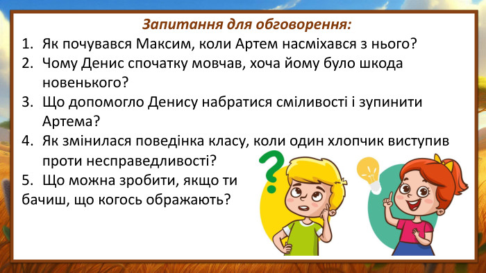 Запитання для обговорення: Як почувався Максим, коли Артем насміхався з нього?Чому Денис спочатку мовчав, хоча йому було шкода новенького?Що допомогло Денису набратися сміливості і зупинити Артема?Як змінилася поведінка класу, коли один хлопчик виступив проти несправедливості?Що можна зробити, якщо ти бачиш, що когось ображають?