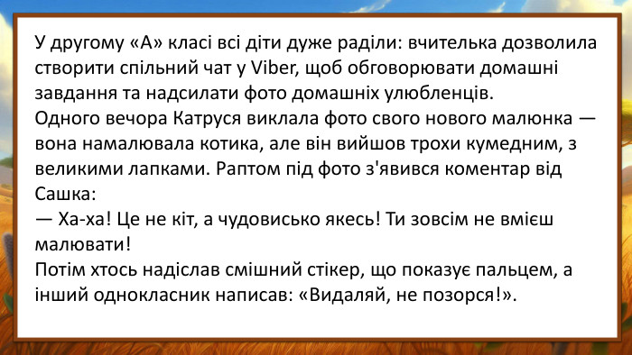 У другому «А» класі всі діти дуже раділи: вчителька дозволила створити спільний чат у Viber, щоб обговорювати домашні завдання та надсилати фото домашніх улюбленців. Одного вечора Катруся виклала фото свого нового малюнка — вона намалювала котика, але він вийшов трохи кумедним, з великими лапками. Раптом під фото з'явився коментар від Сашка:— Ха-ха! Це не кіт, а чудовисько якесь! Ти зовсім не вмієш малювати!Потім хтось надіслав смішний стікер, що показує пальцем, а інший однокласник написав: «Видаляй, не позорся!».