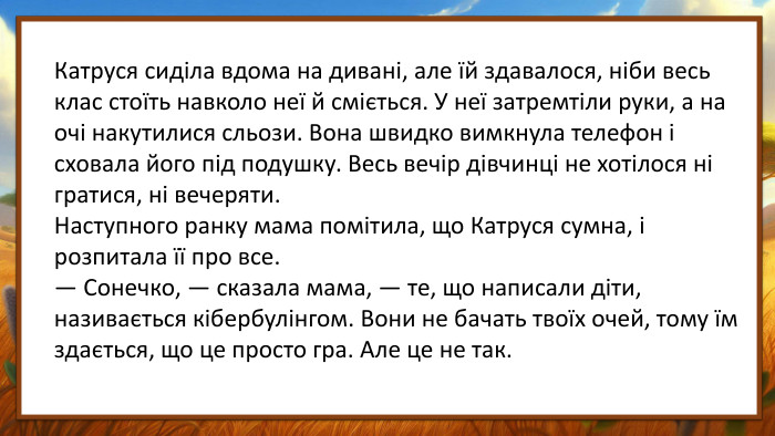 Катруся сиділа вдома на дивані, але їй здавалося, ніби весь клас стоїть навколо неї й сміється. У неї затремтіли руки, а на очі накутилися сльози. Вона швидко вимкнула телефон і сховала його під подушку. Весь вечір дівчинці не хотілося ні гратися, ні вечеряти. Наступного ранку мама помітила, що Катруся сумна, і розпитала її про все.— Сонечко, — сказала мама, — те, що написали діти, називається кібербулінгом. Вони не бачать твоїх очей, тому їм здається, що це просто гра. Але це не так.
