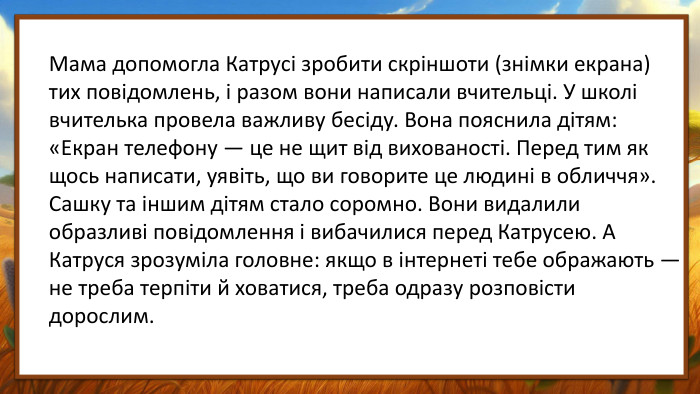 Мама допомогла Катрусі зробити скріншоти (знімки екрана) тих повідомлень, і разом вони написали вчительці. У школі вчителька провела важливу бесіду. Вона пояснила дітям: «Екран телефону — це не щит від вихованості. Перед тим як щось написати, уявіть, що ви говорите це людині в обличчя». Сашку та іншим дітям стало соромно. Вони видалили образливі повідомлення і вибачилися перед Катрусею. А Катруся зрозуміла головне: якщо в інтернеті тебе ображають — не треба терпіти й ховатися, треба одразу розповісти дорослим.