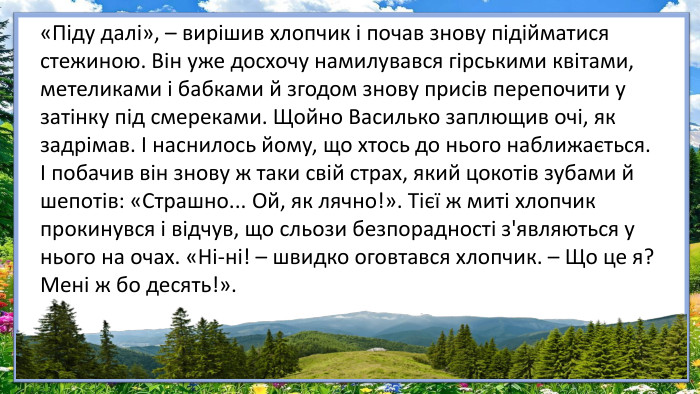 «Піду далі», – вирішив хлопчик і почав знову підійматися стежиною. Він уже досхочу намилувався гірськими квітами, метеликами і бабками й згодом знову присів перепочити у затінку під смереками. Щойно Василько заплющив очі, як задрімав. І наснилось йому, що хтось до нього наближається. І побачив він знову ж таки свій страх, який цокотів зубами й шепотів: «Страшно... Ой, як лячно!». Тієї ж миті хлопчик прокинувся і відчув, що сльози безпорадності з'являються у нього на очах. «Ні-ні! – швидко оговтався хлопчик. – Що це я? Мені ж бо десять!». 