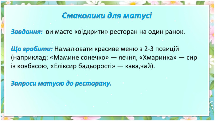 Смаколики для матусіЗавдання: ви маєте «відкрити» ресторан на один ранок. Що зробити: Намалювати красиве меню з 2-3 позицій (наприклад: «Мамине сонечко» — яєчня, «Хмаринка» — сир із ковбасою, «Еліксир бадьорості» — кава,чай). Запроси матусю до ресторану.