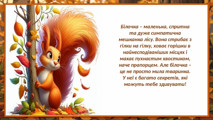 Білочка – маленька, спритна та дуже симпатична мешканка лісу. Вона стрибає з гілки на гілку, ховає горішки в найнесподіваніших місцях і махає пухнастим хвостиком, наче прапорцем. Але білочка – це не просто мила тваринка. У неї є багато секретів, які можуть тебе здивувати!