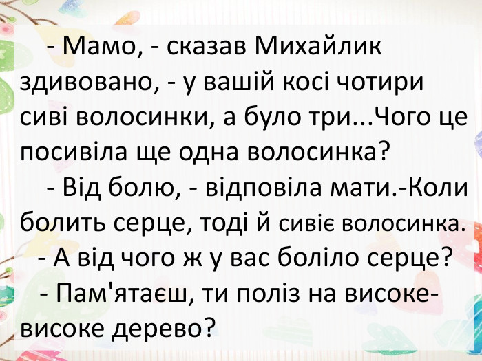  - Мамо, - сказав Михайлик здивовано, - у вашій косі чотири сиві волосинки, а було три... Чого це посивіла ще одна волосинка? - Від болю, - відповіла мати.-Коли болить серце, тоді й сивіє волосинка. - А від чого ж у вас боліло серце? - Пам'ятаєш, ти поліз на високе-високе дерево? 