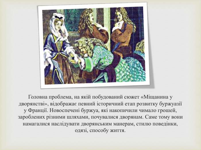 Головна проблема, на якій побудований сюжет «Міщанина у дворянстві», відображає певний історичний етап розвитку буржуазії у Франції. Новоспечені буржуа, які накопичили чимало грошей, зароблених різними шляхами, почувалися дворянам. Саме тому вони намагалися наслідувати дворянським манерам, стилю поведінки, одязі, способу життя.