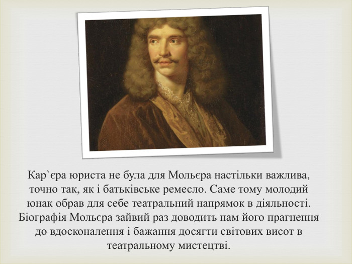 Кар`єра юриста не була для Мольєра настільки важлива, точно так, як і батьківське ремесло. Саме тому молодий юнак обрав для себе театральний напрямок в діяльності. Біографія Мольєра зайвий раз доводить нам його прагнення до вдосконалення і бажання досягти світових висот в театральному мистецтві.