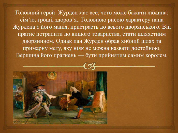 Головний герой Журден має все, чого може бажати людина: сім’ю, гроші, здоров’я.. Головною рисою характеру пана Журдена є його манія, пристрасть до всього дворянського. Він прагне потрапити до вищого товариства, стати шляхетним дворянином. Однак пан Журден обрав хибний шлях та примарну мету, яку ніяк не можна назвати достойною. Вершина його прагнень — бути прийнятим самим королем.