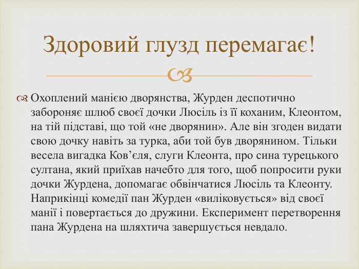 Охоплений манією дворянства, Журден деспотично забороняє шлюб своєї дочки Люсіль із її коханим, Клеонтом, на тій підставі, що той «не дворянин». Але він згоден видати свою дочку навіть за турка, аби той був дворянином. Тільки весела вигадка Ков’єля, слуги Клеонта, про сина турецького султана, який приїхав начебто для того, щоб попросити руки дочки Журдена, допомагає обвінчатися Люсіль та Клеонту. Наприкінці комедії пан Журден «виліковується» від своєї манії і повертається до дружини. Експеримент перетворення пана Журдена на шляхтича завершується невдало. Здоровий глузд перемагає!