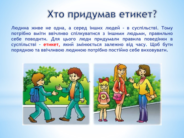 Хто придумав етикет?Людина живе не одна, а серед інших людей - в суспільстві. Тому потрібно вміти ввічливо спілкуватися з іншими людьми, правильно себе поводити. Для цього люди придумали правила поведінки в суспільстві – етикет, який змінюється залежно від часу. Щоб бути порядною та ввічливою людиною потрібно постійно себе виховувати.