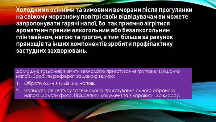 Холодними осінніми та зимовими вечорами після прогулянки на свіжому морозному повітрі своїм відвідувачам ви можете запропонувати гарячі напої, бо так приємно зігрітися ароматним пряним алкогольним або безалкогольним глінтвейном, негою та грогом, а тим більше за рахунок прянощів та інших компонентів зробити профілактику застудних захворювань. Домашнє завдання: вивчити технологію приготування групових змішаних напоїв. Зробити реферат за даною темою: Обрати один з видів цих напоїв. Написати рецептуру та технологію приготування одного обраного напою, додати фото. Прікрепити документ та відправити до классу.