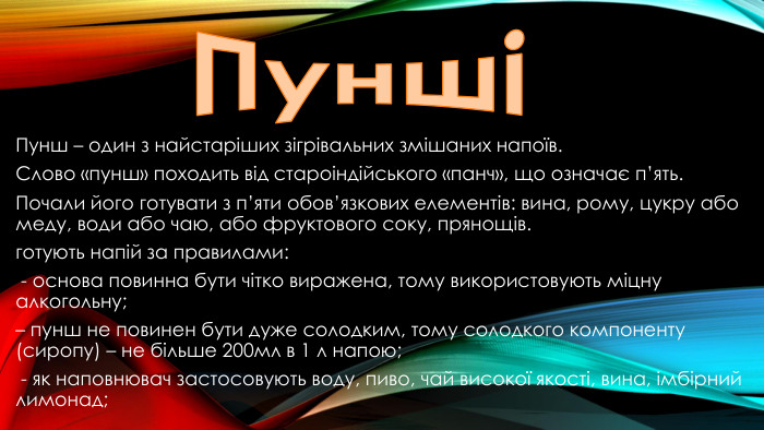 ПуншіПунш – один з найстаріших зігрівальних змішаних напоїв. Слово «пунш» походить від староіндійського «панч», що означає п’ять. Почали його готувати з п’яти обов’язкових елементів: вина, рому, цукру або меду, води або чаю, або фруктового соку, прянощів.готують напій за правилами: - основа повинна бути чітко виражена, тому використовують міцну алкогольну;– пунш не повинен бути дуже солодким, тому солодкого компоненту (сиропу) – не більше 200мл в 1 л напою; - як наповнювач застосовують воду, пиво, чай високої якості, вина, імбірний лимонад; – 