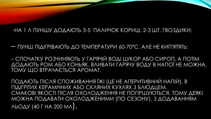  -на 1 л пуншу додають 3-5 паличок кориці, 2-3 шт. гвоздики; – пунш підігрівають до температури 60-70°С, але не кип'ятять; – спочатку розчиняють у гарячій воді цукор або сироп, а потім додають ром або коньяк, вливати гарячу воду в напої не можна, тому що втрачається аромат. Подають після споживання їжі (це не аперитивний напій), в підігрітих керамічних або скляних кухлях з блюдцем. Смакові якості після охолодження не погіршуються, тому деякі можна подавати охолодженими (по сезону), з додаванням льоду (40 г на 200 мл).style.font. Weight
