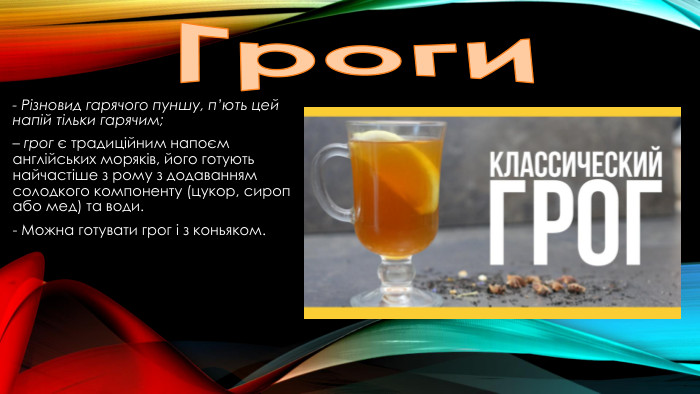 Гроги- Різновид гарячого пуншу, п’ють цей напій тільки гарячим;– грог є традиційним напоєм англійських моряків, його готують найчастіше з рому з додаванням солодкого компоненту (цукор, сироп або мед) та води.- Можна готувати грог і з коньяком.