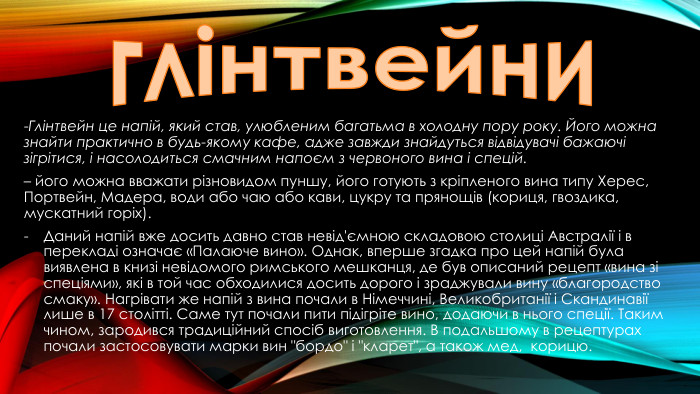 глінтвейни-Глінтвейн це напій, який став, улюбленим багатьма в холодну пору року. Його можна знайти практично в будь-якому кафе, адже завжди знайдуться відвідувачі бажаючі зігрітися, і насолодиться смачним напоєм з червоного вина і спецій.– його можна вважати різновидом пуншу, його готують з кріпленого вина типу Херес, Портвейн, Мадера, води або чаю або кави, цукру та прянощів (кориця, гвоздика, мускатний горіх). Даний напій вже досить давно став невід'ємною складовою столиці Австралії і в перекладі означає «Палаюче вино». Однак, вперше згадка про цей напій була виявлена в книзі невідомого римського мешканця, де був описаний рецепт «вина зі спеціями», які в той час обходилися досить дорого і зраджували вину «благородство смаку». Нагрівати же напій з вина почали в Німеччині, Великобританії і Скандинавії лише в 17 столітті. Саме тут почали пити підігріте вино, додаючи в нього спеції. Таким чином, зародився традиційний спосіб виготовлення. В подальшому в рецептурах почали застосовувати марки вин 