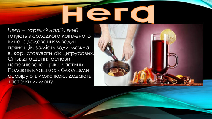 нега. Нега – гарячий напій, який готують з солодкого кріпленого вина, з додаванням води і прянощів, замість води можна використовувати сік цитрусових. Співвідношення основи і наповнювача – рівні частини. Подають в чашках з блюдцями, сервірують ложечкою, додають часточки лимону.