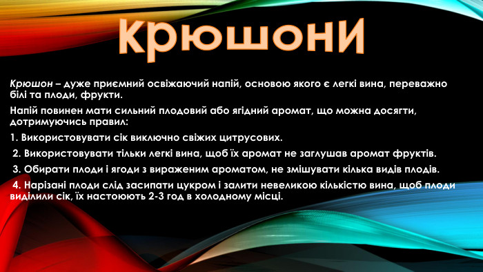 крюшони. Крюшон – дуже приємний освіжаючий напій, основою якого є легкі вина, переважно білі та плоди, фрукти. Напій повинен мати сильний плодовий або ягідний аромат, що можна досягти, дотримуючись правил:1. Використовувати сік виключно свіжих цитрусових. 2. Використовувати тільки легкі вина, щоб їх аромат не заглушав аромат фруктів. 3. Обирати плоди і ягоди з вираженим ароматом, не змішувати кілька видів плодів. 4. Нарізані плоди слід засипати цукром і залити невеликою кількістю вина, щоб плоди виділили сік, їх настоюють 2-3 год в холодному місці.