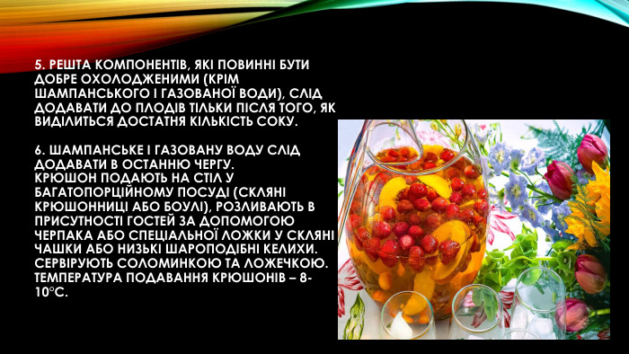 5. Решта компонентів, які повинні бути добре охолодженими (крім шампанського і газованої води), слід додавати до плодів тільки після того, як виділиться достатня кількість соку. 6. Шампанське і газовану воду слід додавати в останню чергу. Крюшон подають на стіл у багатопорційному посуді (скляні крюшонниці або боулі), розливають в присутності гостей за допомогою черпака або спеціальної ложки у скляні чашки або низькі шароподібні келихи. Сервірують соломинкою та ложечкою. Температура подавання крюшонів – 8-10°С.
