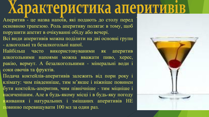 Характеристика аперитивів. Аперитив - це назва напоїв, які подають до столу перед основною трапезою. Роль аперитиву полягає в тому, щоб порушити апетит в очікуванні обіду або вечері. Всі види аперитивів можна поділити на дві основні групи - алкогольні та безалкогольні напої. Найбільш часто використовуваними як аперитив алкогольними напоями можна вважати пиво, херес, ракію, вермут. А безалкогольними - мінеральні води і соки овочів та фруктів. Подача коктейлів-аперитивів залежить від пори року і клімату: чим південніше, тим м’якше і ніжніше повинен бути коктейль-аперитив, чим північніше - тим міцніше і насиченішим. Але в будь-якому місці і в будь-яку погоду вживання і натуральних і змішаних аперитивів НЕ повинно перевищувати 100 мл за один раз.