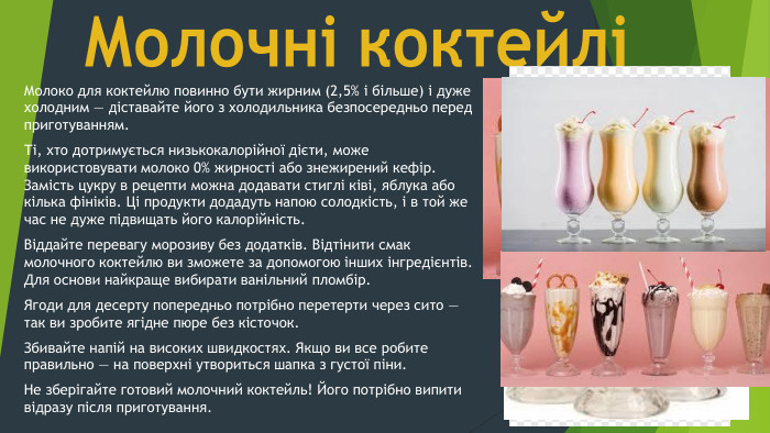 Молочні коктейліМолоко для коктейлю повинно бути жирним (2,5% і більше) і дуже холодним — діставайте його з холодильника безпосередньо перед приготуванням. Ті, хто дотримується низькокалорійної дієти, може використовувати молоко 0% жирності або знежирений кефір. Замість цукру в рецепти можна додавати стиглі ківі, яблука або кілька фініків. Ці продукти додадуть напою солодкість, і в той же час не дуже підвищать його калорійність. Віддайте перевагу морозиву без додатків. Відтінити смак молочного коктейлю ви зможете за допомогою інших інгредієнтів. Для основи найкраще вибирати ванільний пломбір. Ягоди для десерту попередньо потрібно перетерти через сито — так ви зробите ягідне пюре без кісточок. Збивайте напій на високих швидкостях. Якщо ви все робите правильно — на поверхні утвориться шапка з густої піни. Не зберігайте готовий молочний коктейль! Його потрібно випити відразу після приготування.