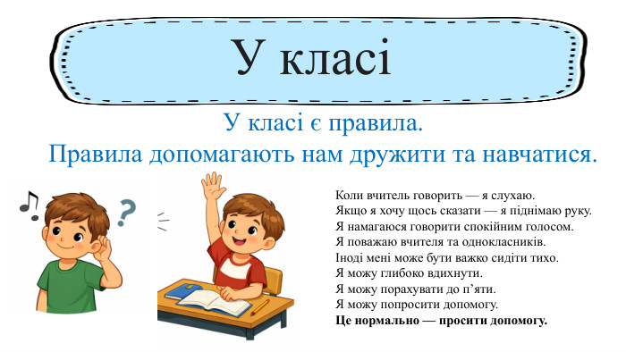 Коли вчитель говорить — я слухаю. Якщо я хочу щось сказати — я піднімаю руку. Я намагаюся говорити спокійним голосом. Я поважаю вчителя та однокласників.Іноді мені може бути важко сидіти тихо. Я можу глибоко вдихнути. Я можу порахувати до п’яти. Я можу попросити допомогу. Це нормально — просити допомогу. У класіУ класі є правила. Правила допомагають нам дружити та навчатися.