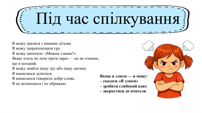 Якщо я злюся — я можу:– сказати «Я злюся»– зробити глибокий вдих– звернутися до вчителя. Під час спілкування. Я можу гратися з іншими дітьми. Я можу запропонувати гру. Я можу запитати: «Можна з вами?»Якщо хтось не хоче грати зараз — це не означає, що я поганий. Я можу знайти іншу гру або іншу дитину. Я намагаюся ділитися. Я намагаюся говорити добрі слова. Я не штовхаюся і не ображаю.