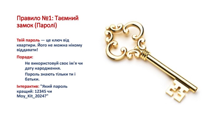 Правило №1: Таємний замок (Паролі)Твій пароль — це ключ від квартири. Його не можна нікому віддавати!Поради: Не використовуй своє ім'я чи дату народження. Пароль знають тільки ти і батьки.Інтерактив: 